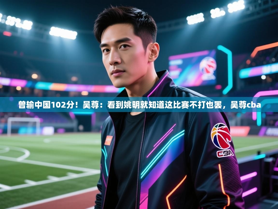蓝鲸体育直播-曾输中国102分！吴尊：看到姚明就知道这比赛不打也罢，吴尊cba  第1张