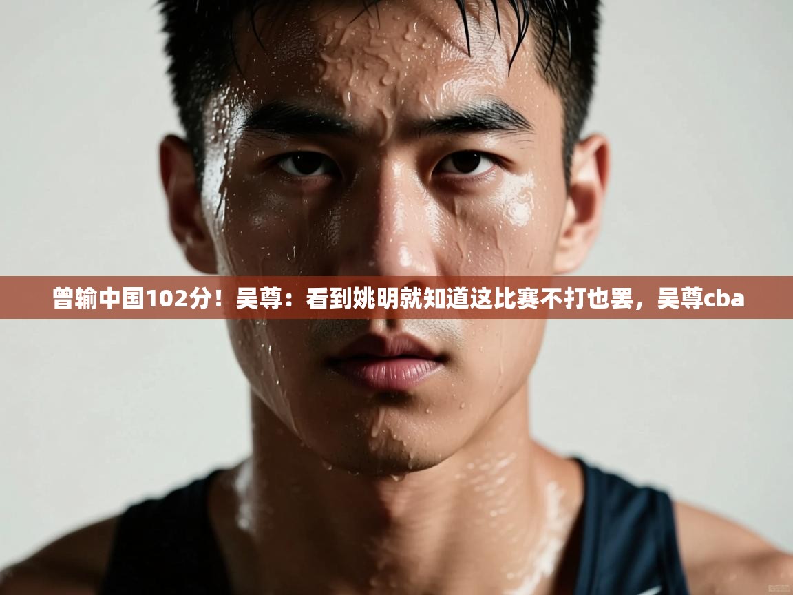 蓝鲸体育直播-曾输中国102分！吴尊：看到姚明就知道这比赛不打也罢，吴尊cba  第2张