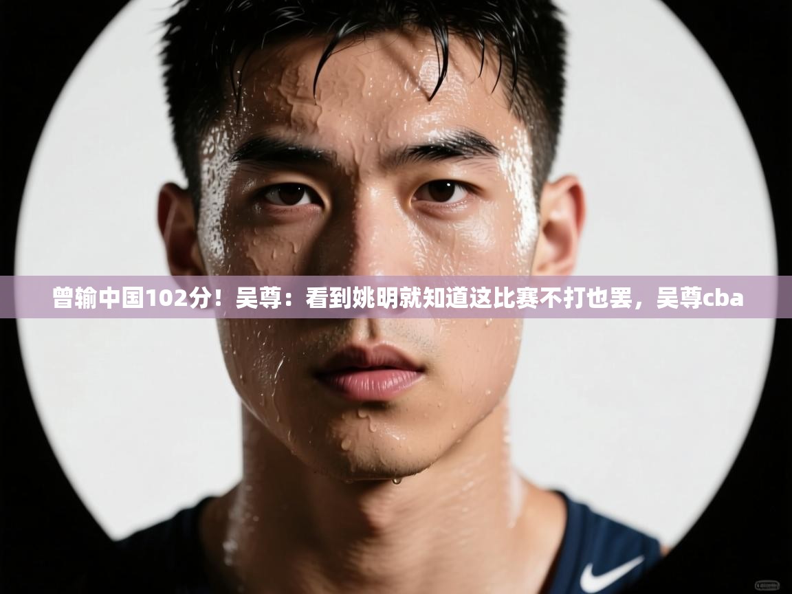 蓝鲸体育直播-曾输中国102分！吴尊：看到姚明就知道这比赛不打也罢，吴尊cba  第3张