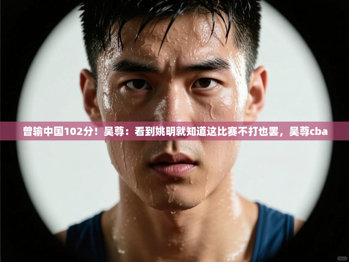 蓝鲸体育直播-曾输中国102分！吴尊：看到姚明就知道这比赛不打也罢，吴尊cba  第4张