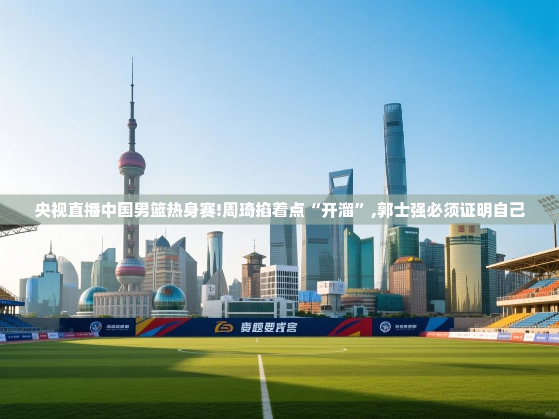 蓝鲸体育-央视直播中国男篮热身赛!周琦掐着点“开溜”,郭士强必须证明自己 第1张