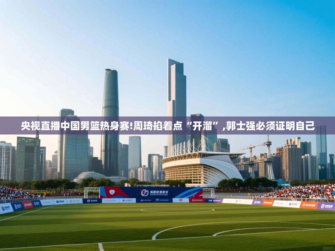 蓝鲸体育-央视直播中国男篮热身赛!周琦掐着点“开溜”,郭士强必须证明自己 第2张