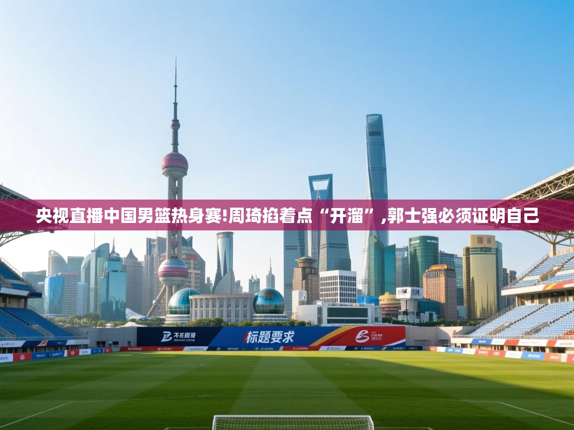 蓝鲸体育-央视直播中国男篮热身赛!周琦掐着点“开溜”,郭士强必须证明自己 第4张