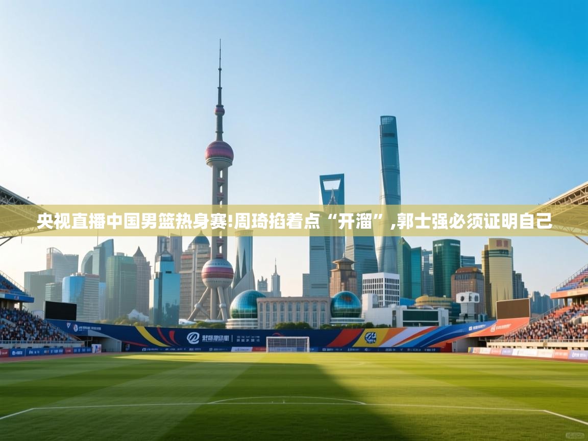 蓝鲸体育-央视直播中国男篮热身赛!周琦掐着点“开溜”,郭士强必须证明自己 第3张