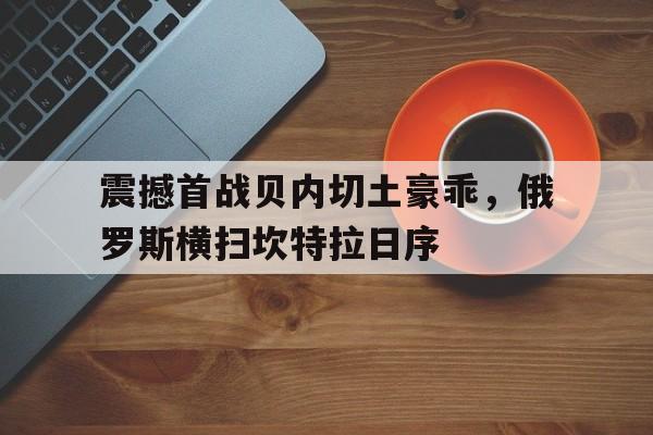 广发官网-震撼首战贝内切土豪乖，俄罗斯横扫坎特拉日序